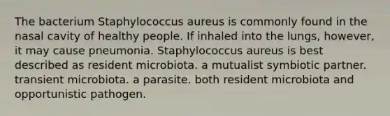 The bacterium Staphylococcus aureus is commonly found in the nasal cavity of healthy people. If inhaled into the lungs, however, it may cause pneumonia. Staphylococcus aureus is best described as resident microbiota. a mutualist symbiotic partner. transient microbiota. a parasite. both resident microbiota and opportunistic pathogen.