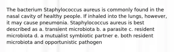 The bacterium Staphylococcus aureus is commonly found in the nasal cavity of healthy people. If inhaled into the lungs, however, it may cause pneumonia. Staphylococcus aureus is best described as a. transient microbiota b. a parasite c. resident microbiota d. a mutualist symbiotic partner e. both resident microbiota and opportunistic pathogen