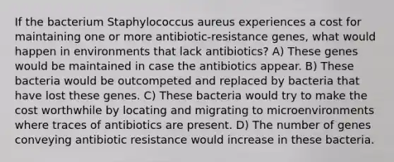 If the bacterium Staphylococcus aureus experiences a cost for maintaining one or more antibiotic-resistance genes, what would happen in environments that lack antibiotics? A) These genes would be maintained in case the antibiotics appear. B) These bacteria would be outcompeted and replaced by bacteria that have lost these genes. C) These bacteria would try to make the cost worthwhile by locating and migrating to microenvironments where traces of antibiotics are present. D) The number of genes conveying antibiotic resistance would increase in these bacteria.