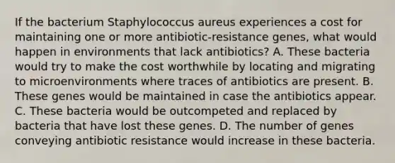 If the bacterium Staphylococcus aureus experiences a cost for maintaining one or more antibiotic-resistance genes, what would happen in environments that lack antibiotics? A. These bacteria would try to make the cost worthwhile by locating and migrating to microenvironments where traces of antibiotics are present. B. These genes would be maintained in case the antibiotics appear. C. These bacteria would be outcompeted and replaced by bacteria that have lost these genes. D. The number of genes conveying antibiotic resistance would increase in these bacteria.