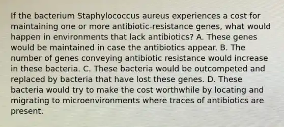 If the bacterium Staphylococcus aureus experiences a cost for maintaining one or more antibiotic-resistance genes, what would happen in environments that lack antibiotics? A. These genes would be maintained in case the antibiotics appear. B. The number of genes conveying antibiotic resistance would increase in these bacteria. C. These bacteria would be outcompeted and replaced by bacteria that have lost these genes. D. These bacteria would try to make the cost worthwhile by locating and migrating to microenvironments where traces of antibiotics are present.