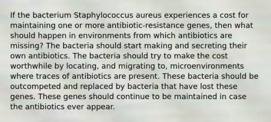 If the bacterium Staphylococcus aureus experiences a cost for maintaining one or more antibiotic-resistance genes, then what should happen in environments from which antibiotics are missing? The bacteria should start making and secreting their own antibiotics. The bacteria should try to make the cost worthwhile by locating, and migrating to, microenvironments where traces of antibiotics are present. These bacteria should be outcompeted and replaced by bacteria that have lost these genes. These genes should continue to be maintained in case the antibiotics ever appear.