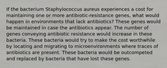 If the bacterium Staphylococcus aureus experiences a cost for maintaining one or more antibiotic-resistance genes, what would happen in environments that lack antibiotics? These genes would be maintained in case the antibiotics appear. The number of genes conveying antibiotic resistance would increase in these bacteria. These bacteria would try to make the cost worthwhile by locating and migrating to microenvironments where traces of antibiotics are present. These bacteria would be outcompeted and replaced by bacteria that have lost these genes.