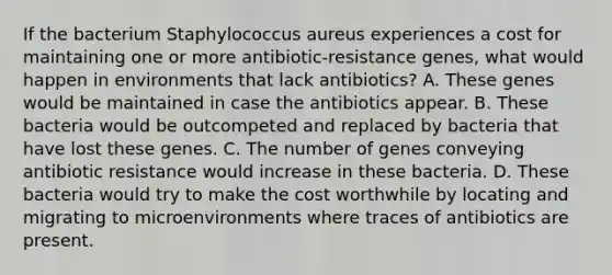 If the bacterium Staphylococcus aureus experiences a cost for maintaining one or more antibiotic-resistance genes, what would happen in environments that lack antibiotics? A. These genes would be maintained in case the antibiotics appear. B. These bacteria would be outcompeted and replaced by bacteria that have lost these genes. C. The number of genes conveying antibiotic resistance would increase in these bacteria. D. These bacteria would try to make the cost worthwhile by locating and migrating to microenvironments where traces of antibiotics are present.