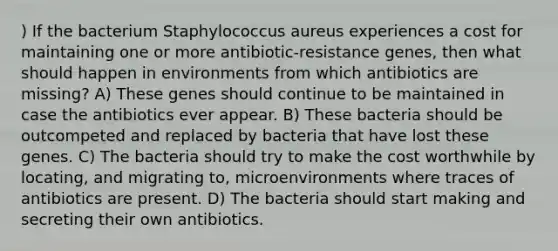 ) If the bacterium Staphylococcus aureus experiences a cost for maintaining one or more antibiotic-resistance genes, then what should happen in environments from which antibiotics are missing? A) These genes should continue to be maintained in case the antibiotics ever appear. B) These bacteria should be outcompeted and replaced by bacteria that have lost these genes. C) The bacteria should try to make the cost worthwhile by locating, and migrating to, microenvironments where traces of antibiotics are present. D) The bacteria should start making and secreting their own antibiotics.