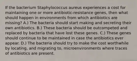 If the bacterium Staphylococcus aureus experiences a cost for maintaining one or more antibiotic-resistance genes, then what should happen in environments from which antibiotics are missing? A.) The bacteria should start making and secreting their own antibiotics. B.) These bacteria should be outcompeted and replaced by bacteria that have lost these genes. C.) These genes should continue to be maintained in case the antibiotics ever appear. D.) The bacteria should try to make the cost worthwhile by locating, and migrating to, microenvironments where traces of antibiotics are present.