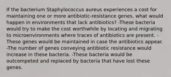 If the bacterium Staphylococcus aureus experiences a cost for maintaining one or more antibiotic-resistance genes, what would happen in environments that lack antibiotics? -These bacteria would try to make the cost worthwhile by locating and migrating to microenvironments where traces of antibiotics are present. -These genes would be maintained in case the antibiotics appear. -The number of genes conveying antibiotic resistance would increase in these bacteria. -These bacteria would be outcompeted and replaced by bacteria that have lost these genes.