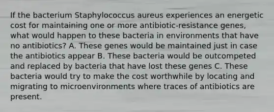 If the bacterium Staphylococcus aureus experiences an energetic cost for maintaining one or more antibiotic-resistance genes, what would happen to these bacteria in environments that have no antibiotics? A. These genes would be maintained just in case the antibiotics appear B. These bacteria would be outcompeted and replaced by bacteria that have lost these genes C. These bacteria would try to make the cost worthwhile by locating and migrating to microenvironments where traces of antibiotics are present.