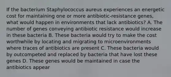 If the bacterium Staphylococcus aureus experiences an energetic cost for maintaining one or more antibiotic-resistance genes, what would happen in environments that lack antibiotics? A. The number of genes conveying antibiotic resistance would increase in these bacteria B. These bacteria would try to make the cost worthwhile by locating and migrating to microenvironments where traces of antibiotics are present C. These bacteria would by outcompeted and replaced by bacteria that have lost these genes D. These genes would be maintained in case the antibiotics appear