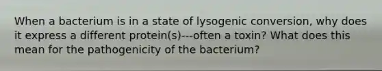 When a bacterium is in a state of lysogenic conversion, why does it express a different protein(s)---often a toxin? What does this mean for the pathogenicity of the bacterium?