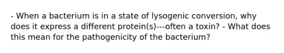 - When a bacterium is in a state of lysogenic conversion, why does it express a different protein(s)---often a toxin? - What does this mean for the pathogenicity of the bacterium?