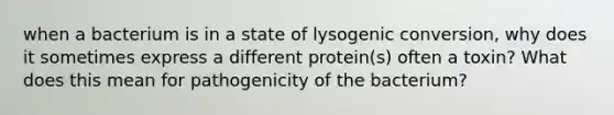 when a bacterium is in a state of lysogenic conversion, why does it sometimes express a different protein(s) often a toxin? What does this mean for pathogenicity of the bacterium?