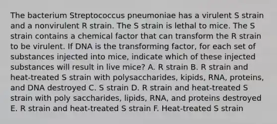 The bacterium Streptococcus pneumoniae has a virulent S strain and a nonvirulent R strain. The S strain is lethal to mice. The S strain contains a chemical factor that can transform the R strain to be virulent. If DNA is the transforming factor, for each set of substances injected into mice, indicate which of these injected substances will result in live mice? A. R strain B. R strain and heat-treated S strain with polysaccharides, kipids, RNA, proteins, and DNA destroyed C. S strain D. R strain and heat-treated S strain with poly saccharides, lipids, RNA, and proteins destroyed E. R strain and heat-treated S strain F. Heat-treated S strain