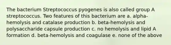 The bacterium Streptococcus pyogenes is also called group A streptococcus. Two features of this bacterium are a. alpha-hemolysis and catalase production b. beta-hemolysis and polysaccharide capsule production c. no hemolysis and lipid A formation d. beta-hemolysis and coagulase e. none of the above