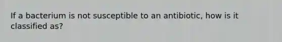 If a bacterium is not susceptible to an antibiotic, how is it classified as?