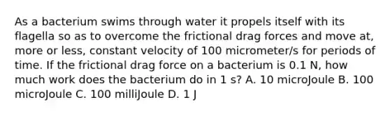 As a bacterium swims through water it propels itself with its flagella so as to overcome the frictional drag forces and move at, more or less, constant velocity of 100 micrometer/s for periods of time. If the frictional drag force on a bacterium is 0.1 N, how much work does the bacterium do in 1 s? A. 10 microJoule B. 100 microJoule C. 100 milliJoule D. 1 J