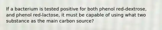 If a bacterium is tested positive for both phenol red-dextrose, and phenol red-lactose, it must be capable of using what two substance as the main carbon source?