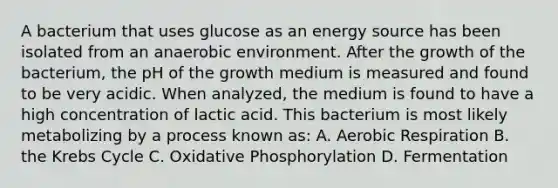 A bacterium that uses glucose as an energy source has been isolated from an anaerobic environment. After the growth of the bacterium, the pH of the growth medium is measured and found to be very acidic. When analyzed, the medium is found to have a high concentration of lactic acid. This bacterium is most likely metabolizing by a process known as: A. <a href='https://www.questionai.com/knowledge/kyxGdbadrV-aerobic-respiration' class='anchor-knowledge'>aerobic respiration</a> B. the <a href='https://www.questionai.com/knowledge/kqfW58SNl2-krebs-cycle' class='anchor-knowledge'>krebs cycle</a> C. <a href='https://www.questionai.com/knowledge/kFazUb9IwO-oxidative-phosphorylation' class='anchor-knowledge'>oxidative phosphorylation</a> D. Fermentation