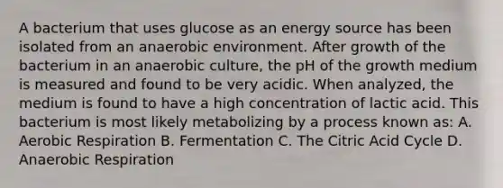 A bacterium that uses glucose as an energy source has been isolated from an anaerobic environment. After growth of the bacterium in an anaerobic culture, the pH of the growth medium is measured and found to be very acidic. When analyzed, the medium is found to have a high concentration of lactic acid. This bacterium is most likely metabolizing by a process known as: A. Aerobic Respiration B. Fermentation C. The Citric Acid Cycle D. Anaerobic Respiration