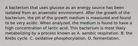 A bacterium that uses glucose as an energy source has been isolated from an anaerobic environment. After the growth of the bacterium, the pH of the growth medium is measured and found to be very acidic. When analyzed, the medium is found to have a high concentration of lactic acid. This bacterium is most likely metabolizing by a process known as A. aerobic respiration. B. the Krebs cycle. C. oxidative phosphorylation. D. fermentation.