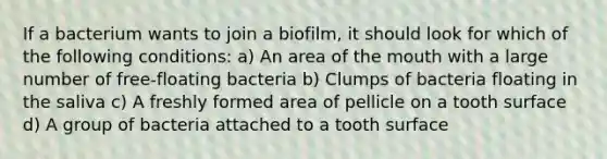 If a bacterium wants to join a biofilm, it should look for which of the following conditions: a) An area of the mouth with a large number of free-floating bacteria b) Clumps of bacteria floating in the saliva c) A freshly formed area of pellicle on a tooth surface d) A group of bacteria attached to a tooth surface