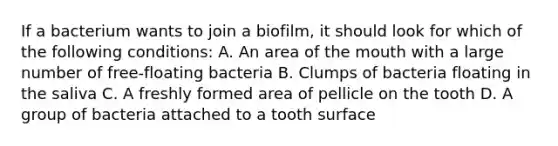 If a bacterium wants to join a biofilm, it should look for which of the following conditions: A. An area of the mouth with a large number of free-floating bacteria B. Clumps of bacteria floating in the saliva C. A freshly formed area of pellicle on the tooth D. A group of bacteria attached to a tooth surface