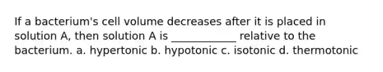 If a bacterium's cell volume decreases after it is placed in solution A, then solution A is ____________ relative to the bacterium. a. hypertonic b. hypotonic c. isotonic d. thermotonic