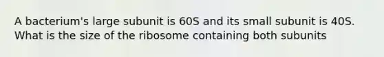 A bacterium's large subunit is 60S and its small subunit is 40S. What is the size of the ribosome containing both subunits