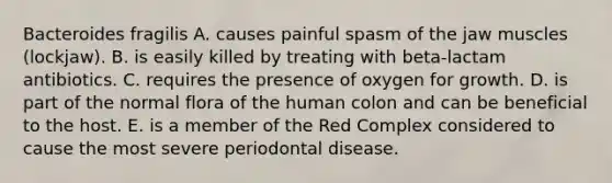 Bacteroides fragilis A. causes painful spasm of the jaw muscles (lockjaw). B. is easily killed by treating with beta-lactam antibiotics. C. requires the presence of oxygen for growth. D. is part of the normal flora of the human colon and can be beneficial to the host. E. is a member of the Red Complex considered to cause the most severe periodontal disease.