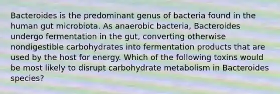 Bacteroides is the predominant genus of bacteria found in the human gut microbiota. As anaerobic bacteria, Bacteroides undergo fermentation in the gut, converting otherwise nondigestible carbohydrates into fermentation products that are used by the host for energy. Which of the following toxins would be most likely to disrupt carbohydrate metabolism in Bacteroides species?