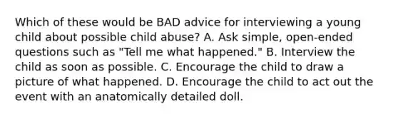 Which of these would be BAD advice for interviewing a young child about possible child abuse? A. Ask simple, open-ended questions such as "Tell me what happened." B. Interview the child as soon as possible. C. Encourage the child to draw a picture of what happened. D. Encourage the child to act out the event with an anatomically detailed doll.