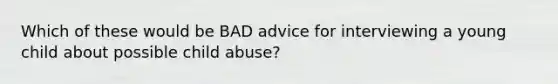 Which of these would be BAD advice for interviewing a young child about possible child abuse?