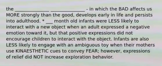 the _______________ _______________ - in which the BAD affects us MORE strongly than the good, develops early in life and persists into adulthood. * ___ month old infants were LESS likely to interact with a new object when an adult expressed a negative emotion toward it, but that positive expressions did not encourage children to interact with the object. Infants are also LESS likely to engage with an ambiguous toy when their mothers use KINAESTHETIC cues to convey FEAR; however, expressions of relief did NOT increase exploration behavior.