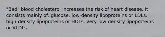 "Bad" blood cholesterol increases the risk of heart disease. It consists mainly of: glucose. low-density lipoproteins or LDLs. high-density lipoproteins or HDLs. very-low-density lipoproteins or VLDLs.