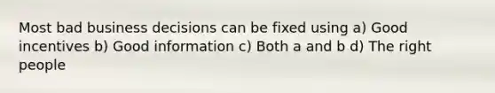 Most bad business decisions can be fixed using a) Good incentives b) Good information c) Both a and b d) The right people