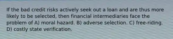 If the bad credit risks actively seek out a loan and are thus more likely to be selected, then financial intermediaries face the problem of A) moral hazard. B) adverse selection. C) free-riding. D) costly state verification.