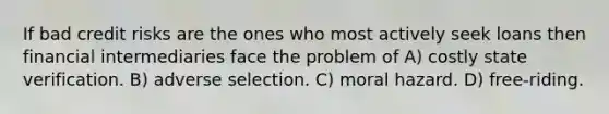 If bad credit risks are the ones who most actively seek loans then financial intermediaries face the problem of A) costly state verification. B) adverse selection. C) moral hazard. D) free-riding.