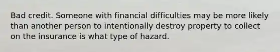 Bad credit. Someone with financial difficulties may be more likely than another person to intentionally destroy property to collect on the insurance is what type of hazard.