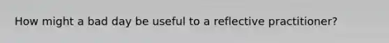 How might a bad day be useful to a reflective practitioner?