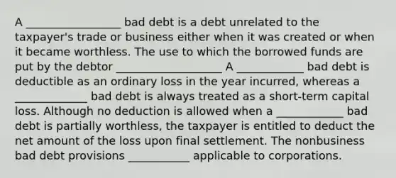 A _________________ bad debt is a debt unrelated to the taxpayer's trade or business either when it was created or when it became worthless. The use to which the borrowed funds are put by the debtor ___________________ A ____________ bad debt is deductible as an ordinary loss in the year incurred, whereas a _____________ bad debt is always treated as a short-term capital loss. Although no deduction is allowed when a ____________ bad debt is partially worthless, the taxpayer is entitled to deduct the net amount of the loss upon final settlement. The nonbusiness bad debt provisions ___________ applicable to corporations.