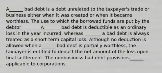 A______ bad debt is a debt unrelated to the taxpayer's trade or business either when it was created or when it became worthless. The use to which the borrowed funds are put by the debtor________ A_______ bad debt is deductible as an ordinary loss in the year incurred, whereas _______ a bad debt is always treated as a short-term capital loss. Although no deduction is allowed when a______ bad debt is partially worthless, the taxpayer is entitled to deduct the net amount of the loss upon final settlement. The nonbusiness bad debt provisions______ applicable to corporations.