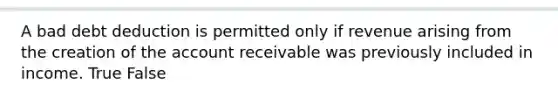 A bad debt deduction is permitted only if revenue arising from the creation of the account receivable was previously included in income. True False