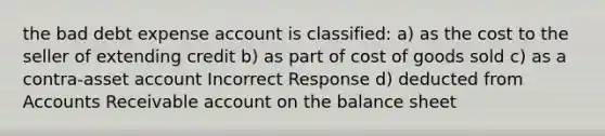 the bad debt expense account is classified: a) as the cost to the seller of extending credit b) as part of cost of goods sold c) as a contra-asset account Incorrect Response d) deducted from Accounts Receivable account on the balance sheet