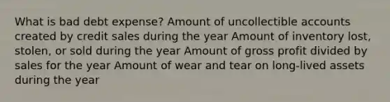 What is bad debt expense? Amount of uncollectible accounts created by credit sales during the year Amount of inventory lost, stolen, or sold during the year Amount of gross profit divided by sales for the year Amount of wear and tear on long-lived assets during the year