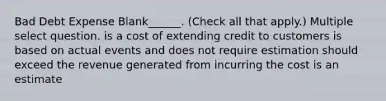 Bad Debt Expense Blank______. (Check all that apply.) Multiple select question. is a cost of extending credit to customers is based on actual events and does not require estimation should exceed the revenue generated from incurring the cost is an estimate