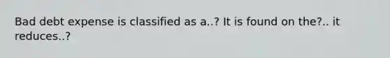 Bad debt expense is classified as a..? It is found on the?.. it reduces..?