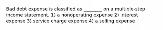 Bad debt expense is classified as ________ on a multiple-step <a href='https://www.questionai.com/knowledge/kCPMsnOwdm-income-statement' class='anchor-knowledge'>income statement</a>. 1) a nonoperating expense 2) interest expense 3) service charge expense 4) a selling expense