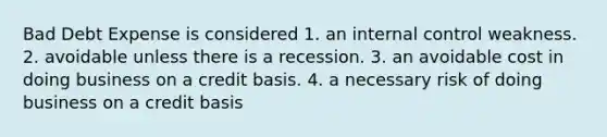 Bad Debt Expense is considered 1. an <a href='https://www.questionai.com/knowledge/kjj42owoAP-internal-control' class='anchor-knowledge'>internal control</a> weakness. 2. avoidable unless there is a recession. 3. an avoidable cost in doing business on a credit basis. 4. a necessary risk of doing business on a credit basis