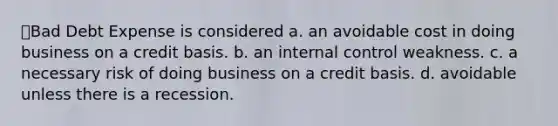 Bad Debt Expense is considered a. an avoidable cost in doing business on a credit basis. b. an internal control weakness. c. a necessary risk of doing business on a credit basis. d. avoidable unless there is a recession.