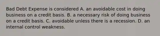 Bad Debt Expense is considered A. an avoidable cost in doing business on a credit basis. B. a necessary risk of doing business on a credit basis. C. avoidable unless there is a recession. D. an internal control weakness.